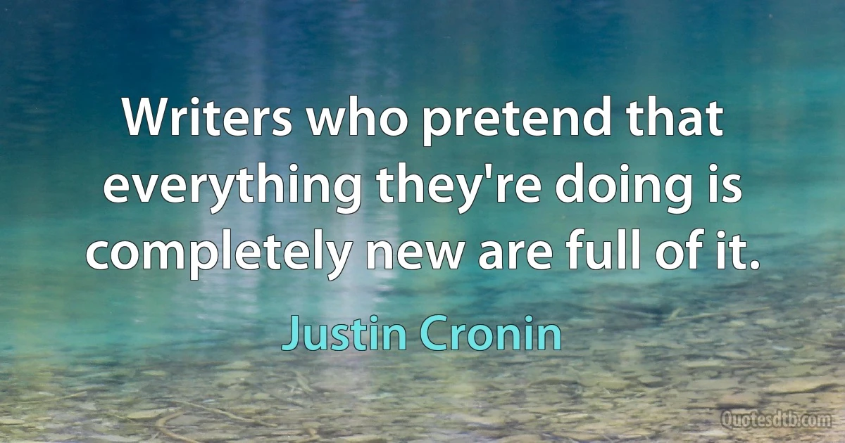 Writers who pretend that everything they're doing is completely new are full of it. (Justin Cronin)