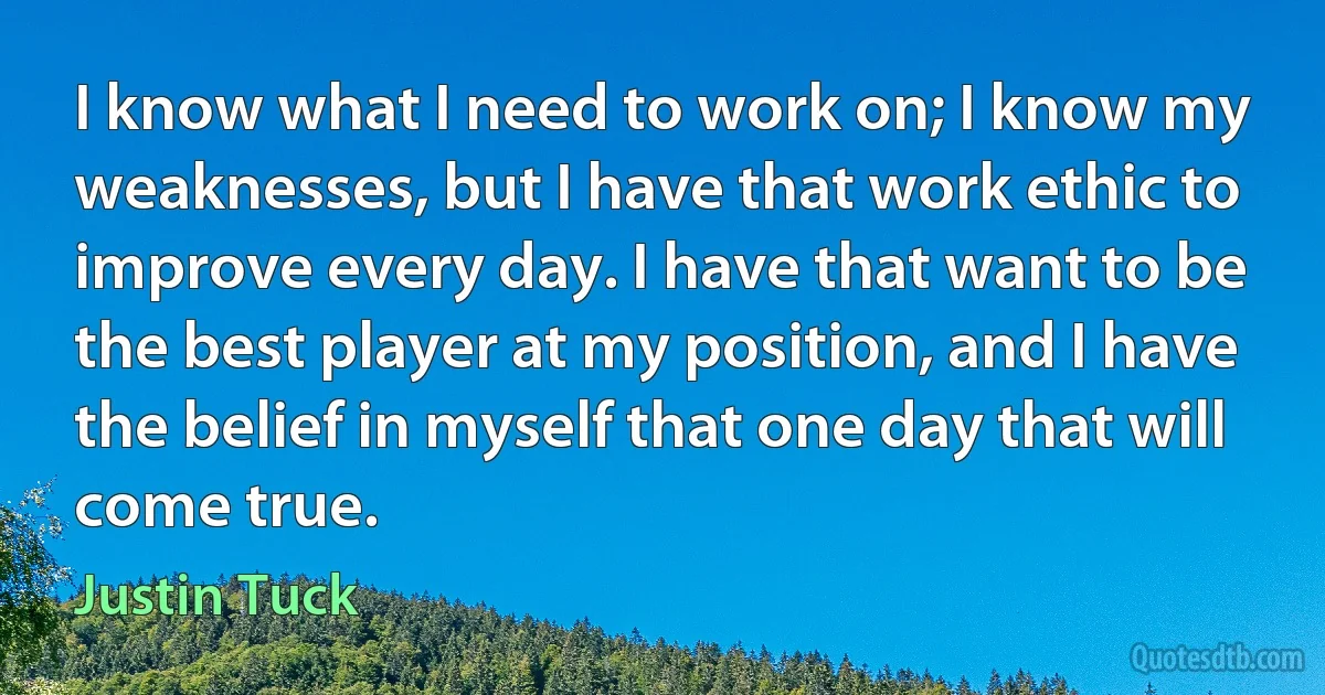 I know what I need to work on; I know my weaknesses, but I have that work ethic to improve every day. I have that want to be the best player at my position, and I have the belief in myself that one day that will come true. (Justin Tuck)