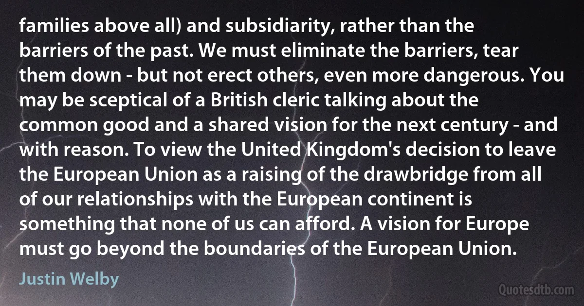 families above all) and subsidiarity, rather than the barriers of the past. We must eliminate the barriers, tear them down - but not erect others, even more dangerous. You may be sceptical of a British cleric talking about the common good and a shared vision for the next century - and with reason. To view the United Kingdom's decision to leave the European Union as a raising of the drawbridge from all of our relationships with the European continent is something that none of us can afford. A vision for Europe must go beyond the boundaries of the European Union. (Justin Welby)