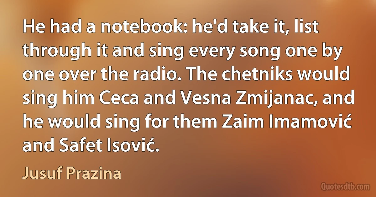 He had a notebook: he'd take it, list through it and sing every song one by one over the radio. The chetniks would sing him Ceca and Vesna Zmijanac, and he would sing for them Zaim Imamović and Safet Isović. (Jusuf Prazina)