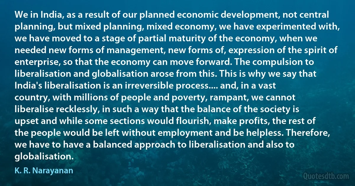 We in India, as a result of our planned economic development, not central planning, but mixed planning, mixed economy, we have experimented with, we have moved to a stage of partial maturity of the economy, when we needed new forms of management, new forms of, expression of the spirit of enterprise, so that the economy can move forward. The compulsion to liberalisation and globalisation arose from this. This is why we say that India's liberalisation is an irreversible process.... and, in a vast country, with millions of people and poverty, rampant, we cannot liberalise recklessly, in such a way that the balance of the society is upset and while some sections would flourish, make profits, the rest of the people would be left without employment and be helpless. Therefore, we have to have a balanced approach to liberalisation and also to globalisation. (K. R. Narayanan)