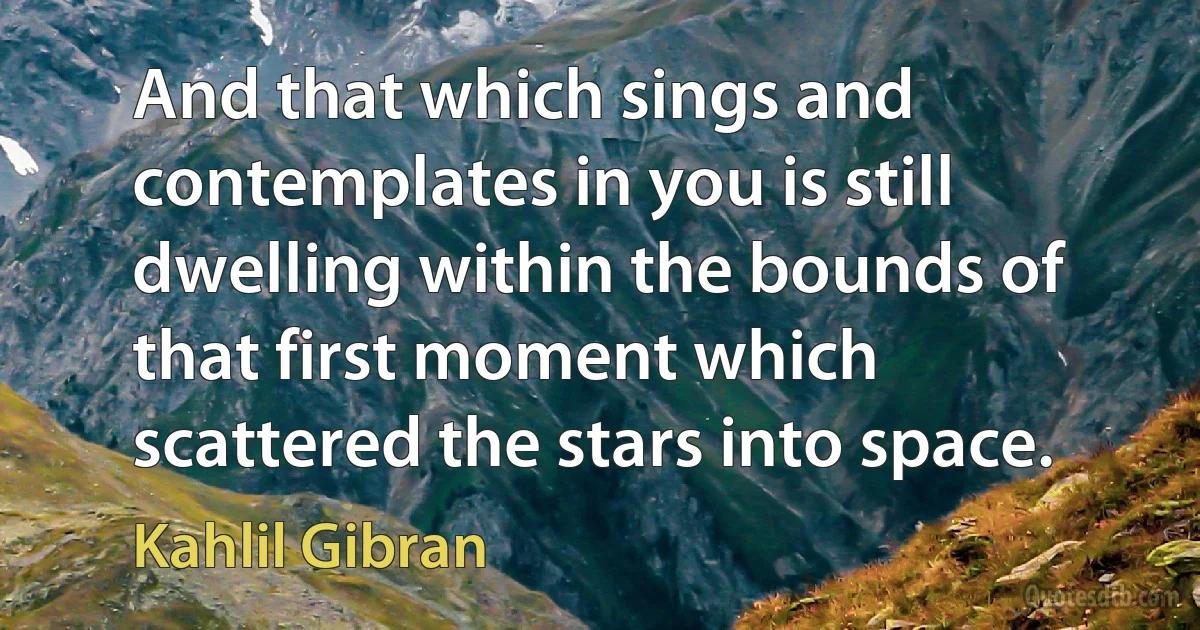 And that which sings and contemplates in you is still dwelling within the bounds of that first moment which scattered the stars into space. (Kahlil Gibran)