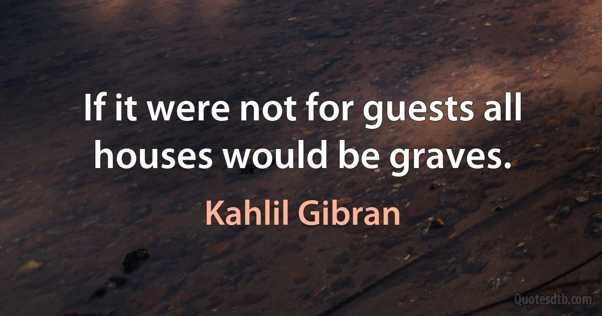 If it were not for guests all houses would be graves. (Kahlil Gibran)