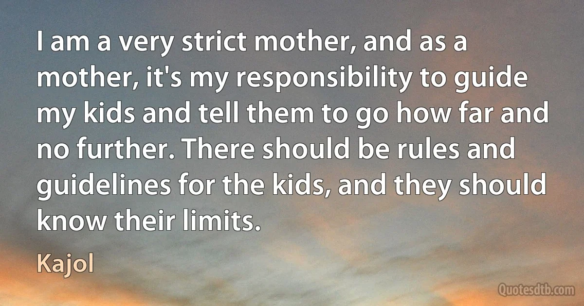 I am a very strict mother, and as a mother, it's my responsibility to guide my kids and tell them to go how far and no further. There should be rules and guidelines for the kids, and they should know their limits. (Kajol)