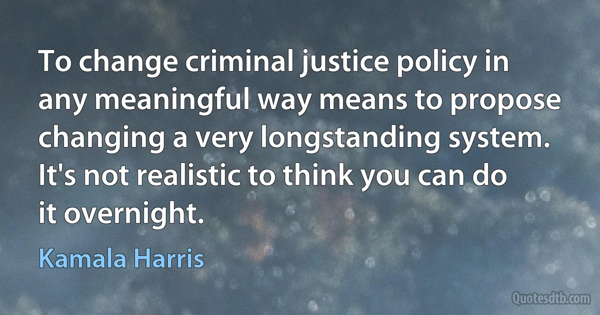 To change criminal justice policy in any meaningful way means to propose changing a very longstanding system. It's not realistic to think you can do it overnight. (Kamala Harris)