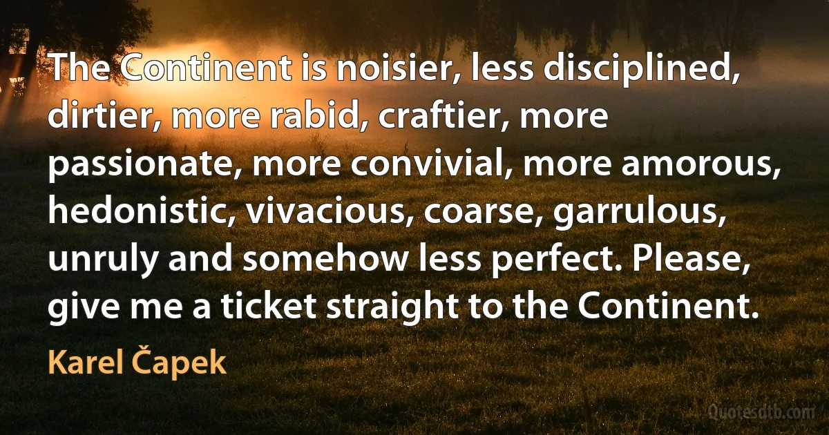 The Continent is noisier, less disciplined, dirtier, more rabid, craftier, more passionate, more convivial, more amorous, hedonistic, vivacious, coarse, garrulous, unruly and somehow less perfect. Please, give me a ticket straight to the Continent. (Karel Čapek)