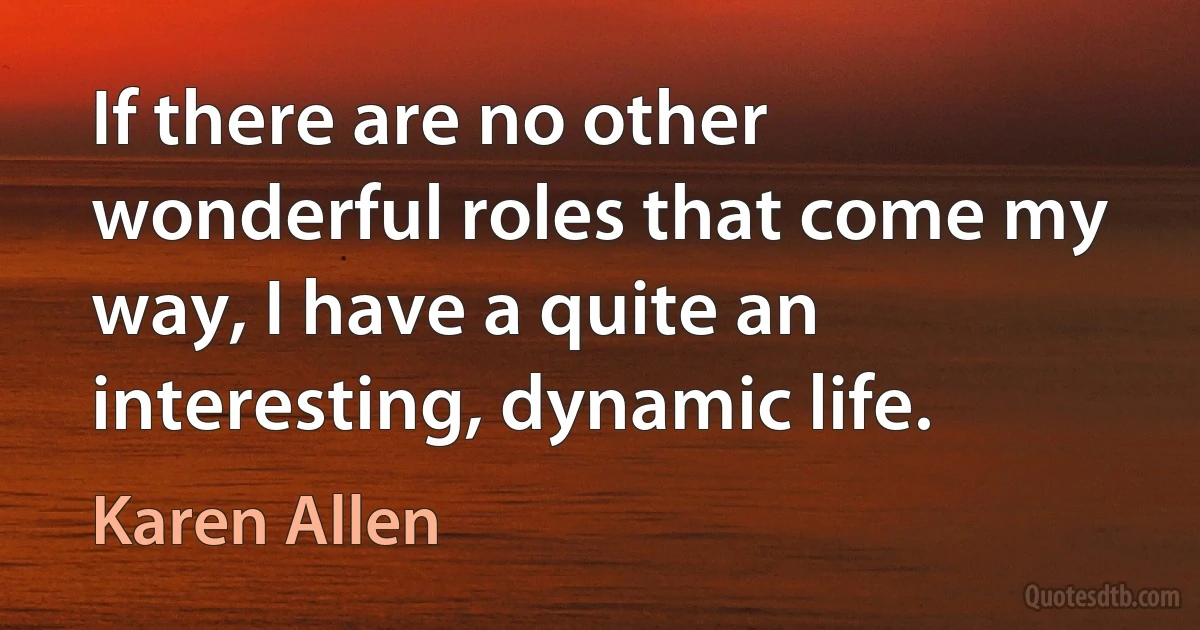 If there are no other wonderful roles that come my way, I have a quite an interesting, dynamic life. (Karen Allen)