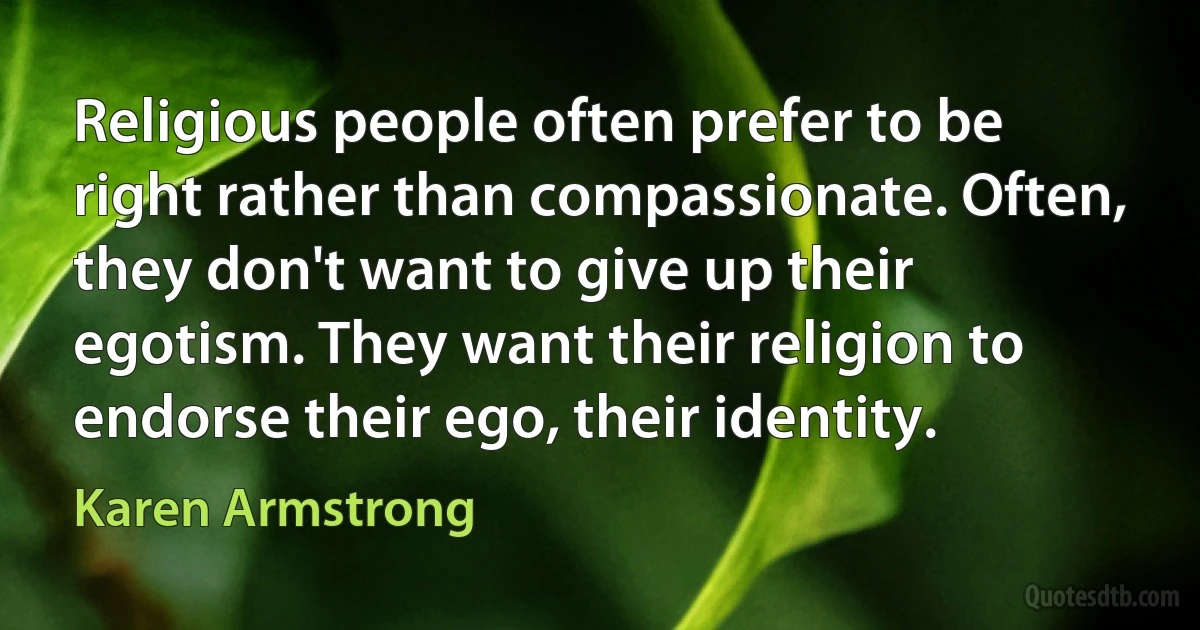 Religious people often prefer to be right rather than compassionate. Often, they don't want to give up their egotism. They want their religion to endorse their ego, their identity. (Karen Armstrong)