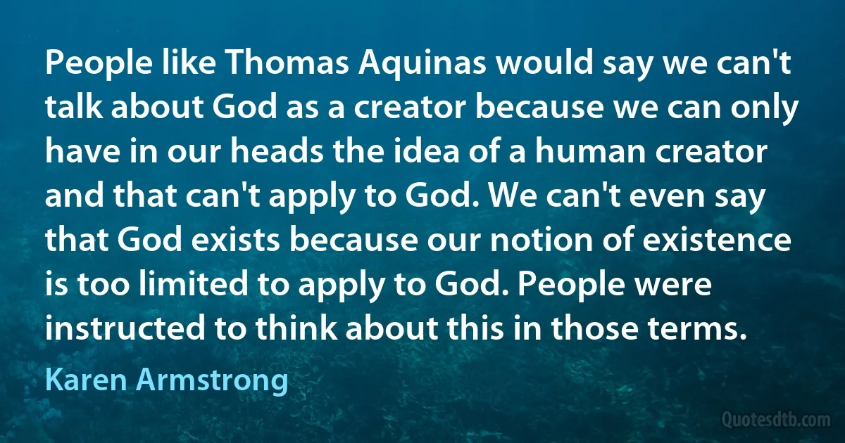 People like Thomas Aquinas would say we can't talk about God as a creator because we can only have in our heads the idea of a human creator and that can't apply to God. We can't even say that God exists because our notion of existence is too limited to apply to God. People were instructed to think about this in those terms. (Karen Armstrong)