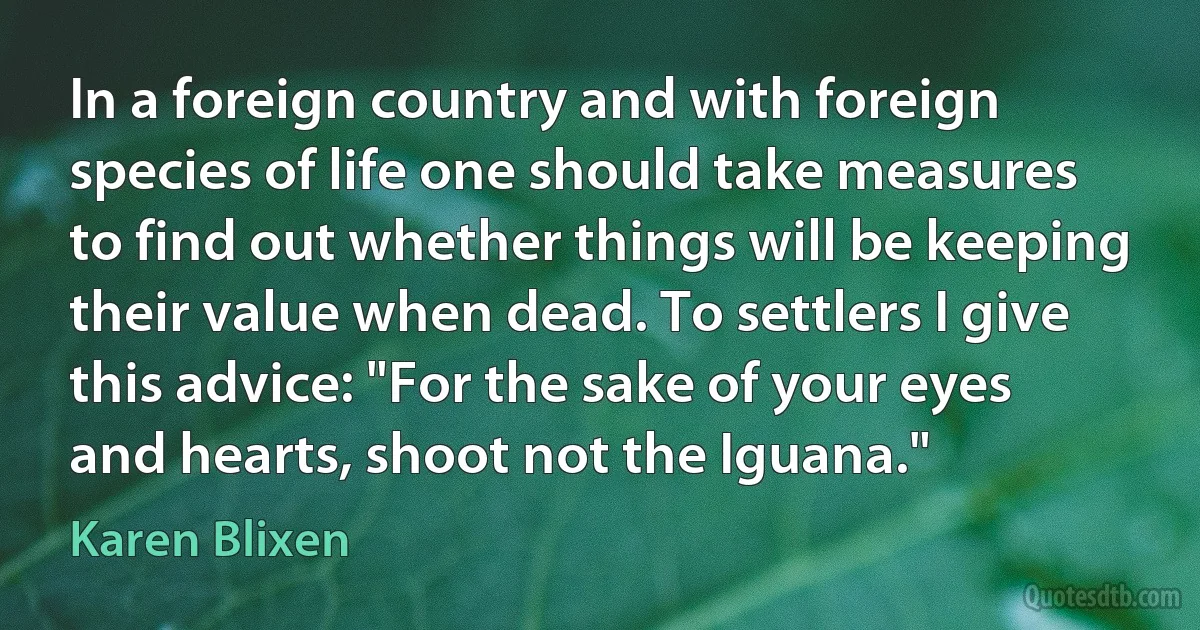 In a foreign country and with foreign species of life one should take measures to find out whether things will be keeping their value when dead. To settlers I give this advice: "For the sake of your eyes and hearts, shoot not the Iguana." (Karen Blixen)