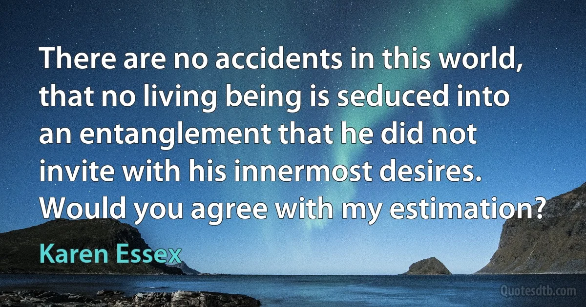 There are no accidents in this world, that no living being is seduced into an entanglement that he did not invite with his innermost desires. Would you agree with my estimation? (Karen Essex)