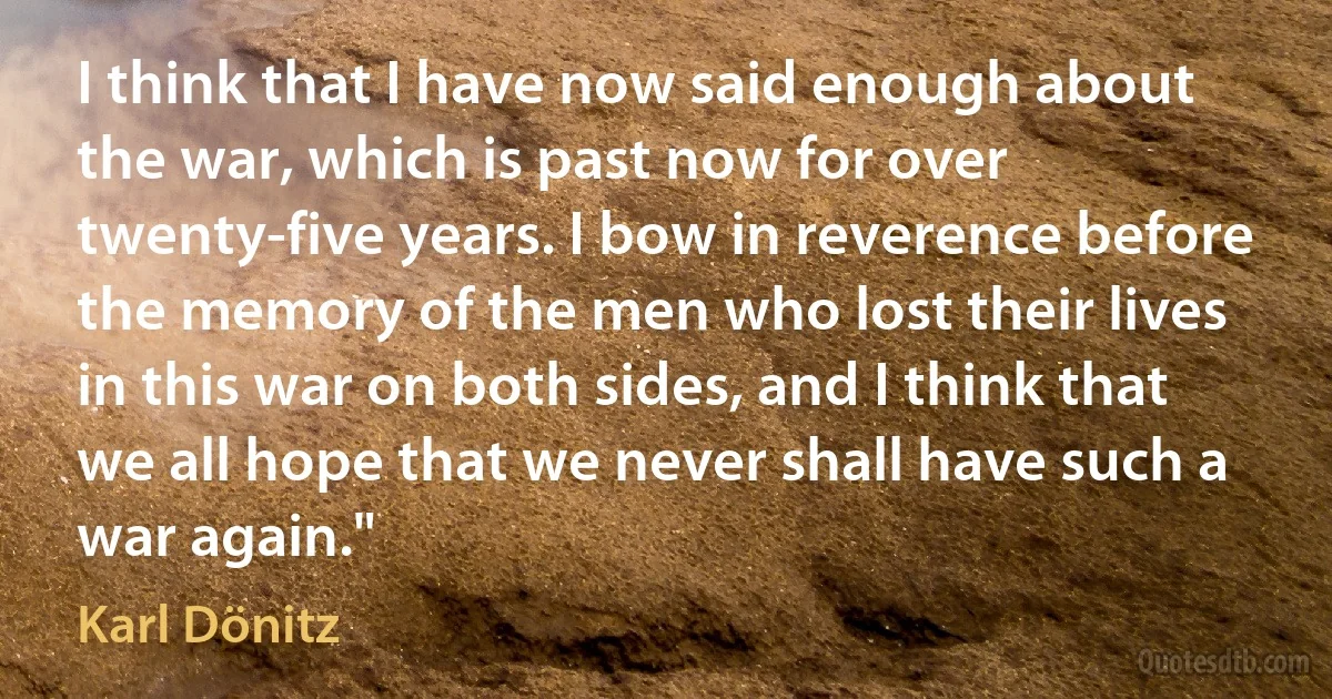 I think that I have now said enough about the war, which is past now for over twenty-five years. I bow in reverence before the memory of the men who lost their lives in this war on both sides, and I think that we all hope that we never shall have such a war again." (Karl Dönitz)