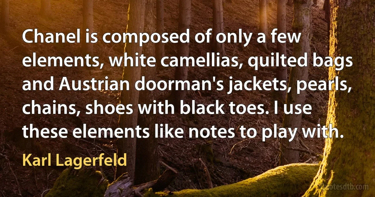 Chanel is composed of only a few elements, white camellias, quilted bags and Austrian doorman's jackets, pearls, chains, shoes with black toes. I use these elements like notes to play with. (Karl Lagerfeld)