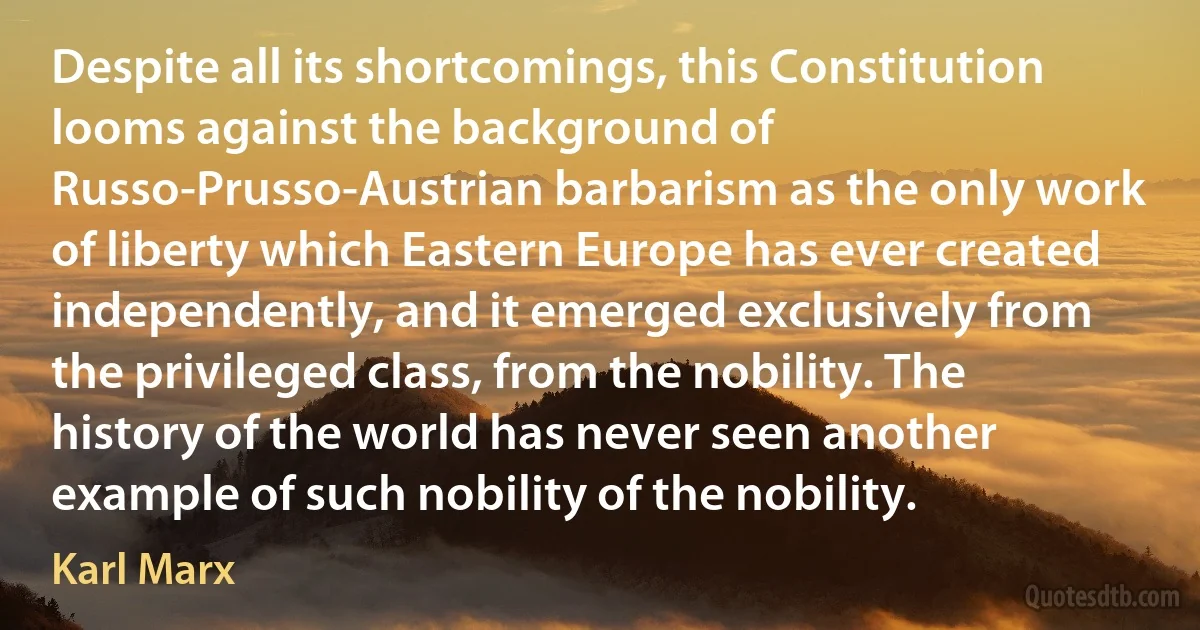 Despite all its shortcomings, this Constitution looms against the background of Russo-Prusso-Austrian barbarism as the only work of liberty which Eastern Europe has ever created independently, and it emerged exclusively from the privileged class, from the nobility. The history of the world has never seen another example of such nobility of the nobility. (Karl Marx)