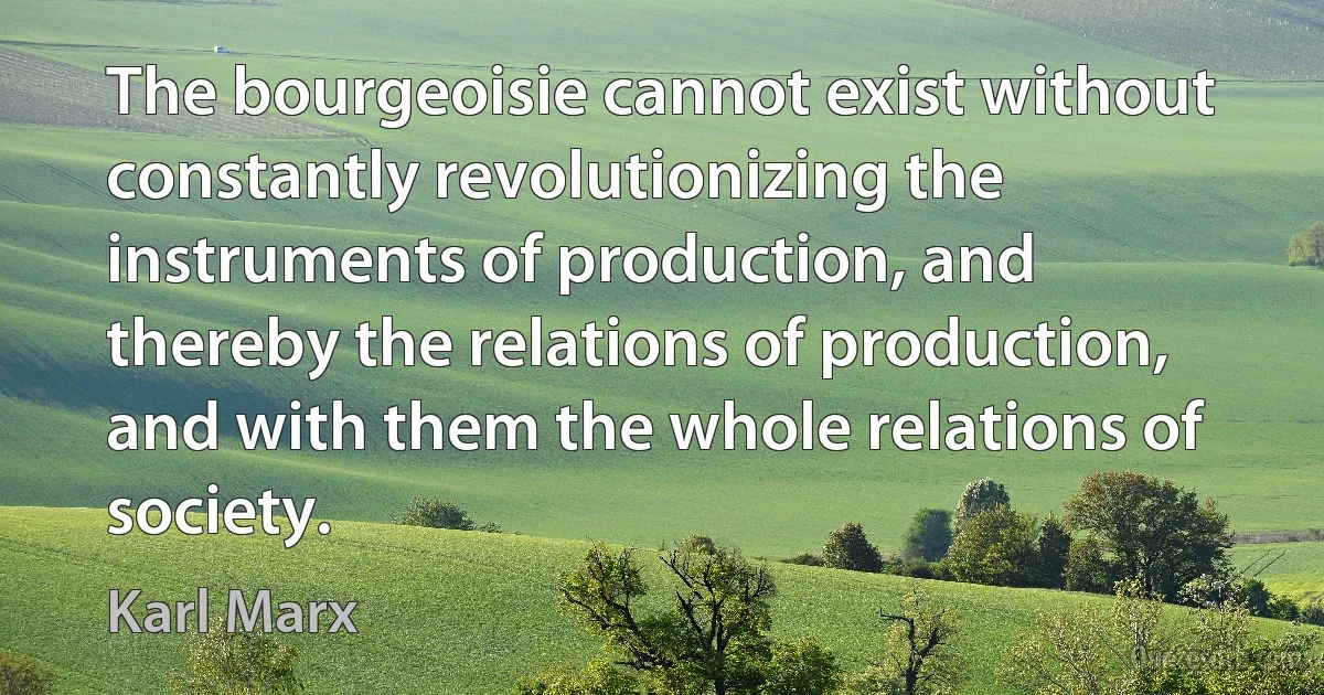 The bourgeoisie cannot exist without constantly revolutionizing the instruments of production, and thereby the relations of production, and with them the whole relations of society. (Karl Marx)