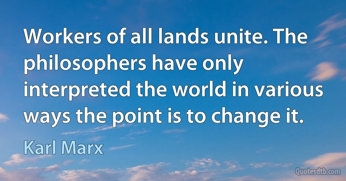 Workers of all lands unite. The philosophers have only interpreted the world in various ways the point is to change it. (Karl Marx)