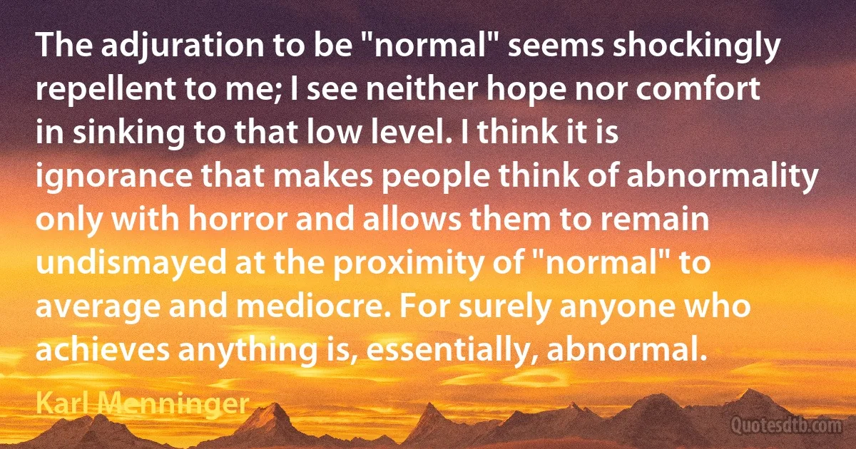 The adjuration to be "normal" seems shockingly repellent to me; I see neither hope nor comfort in sinking to that low level. I think it is ignorance that makes people think of abnormality only with horror and allows them to remain undismayed at the proximity of "normal" to average and mediocre. For surely anyone who achieves anything is, essentially, abnormal. (Karl Menninger)