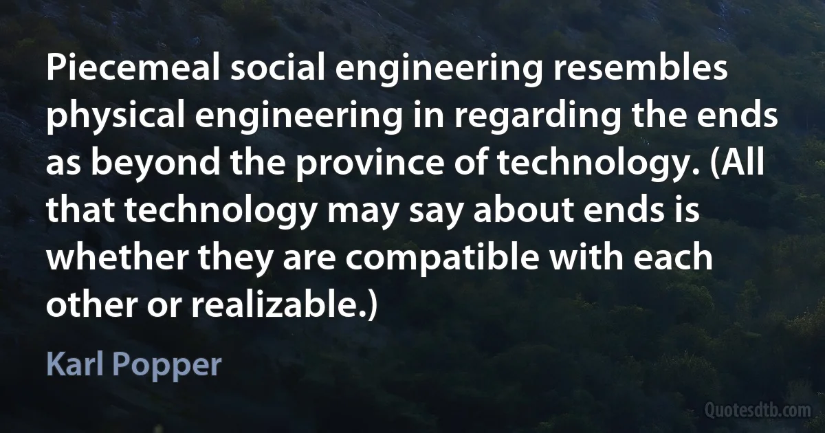 Piecemeal social engineering resembles physical engineering in regarding the ends as beyond the province of technology. (All that technology may say about ends is whether they are compatible with each other or realizable.) (Karl Popper)