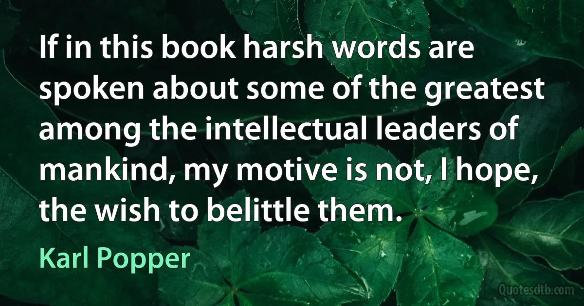 If in this book harsh words are spoken about some of the greatest among the intellectual leaders of mankind, my motive is not, I hope, the wish to belittle them. (Karl Popper)