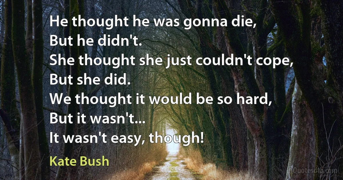 He thought he was gonna die,
But he didn't.
She thought she just couldn't cope,
But she did.
We thought it would be so hard,
But it wasn't...
It wasn't easy, though! (Kate Bush)