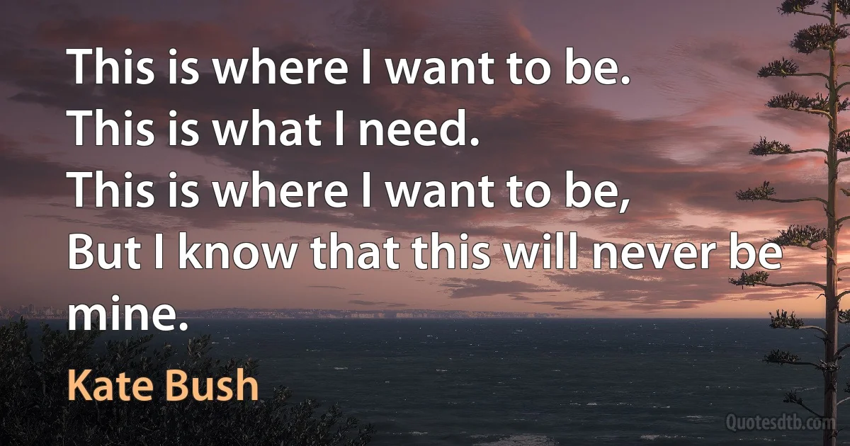 This is where I want to be.
This is what I need.
This is where I want to be,
But I know that this will never be mine. (Kate Bush)