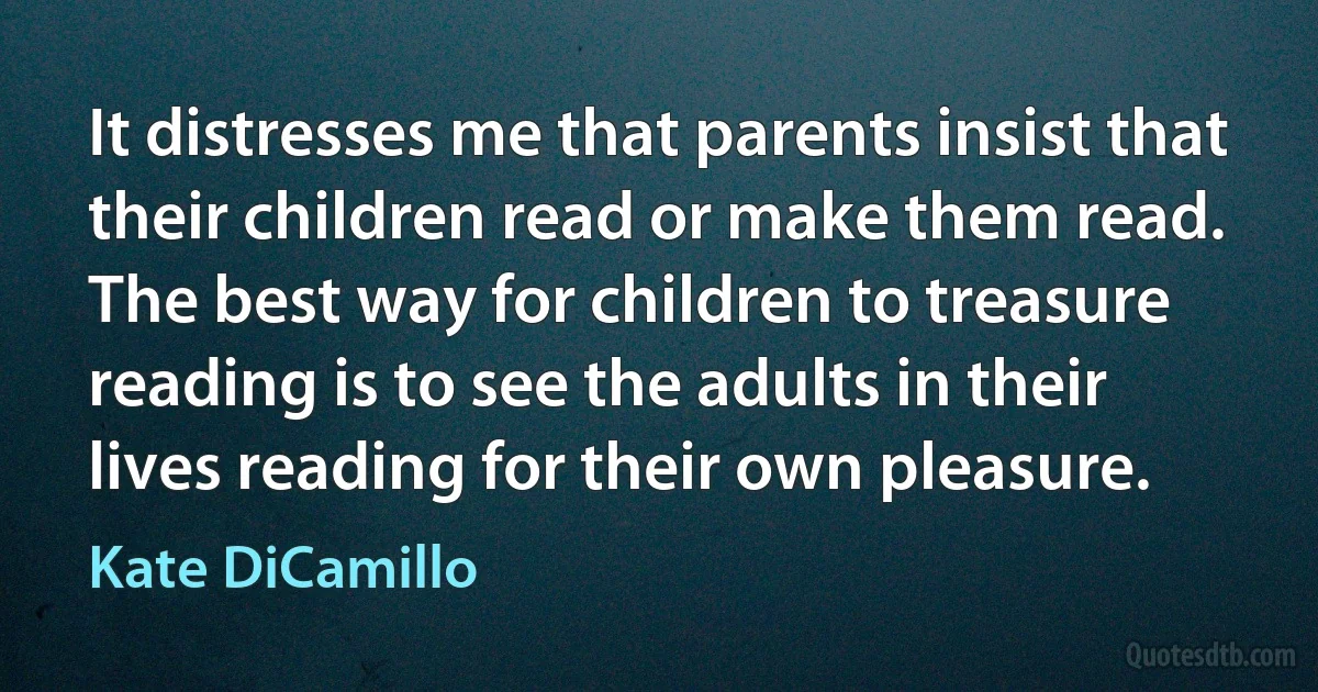 It distresses me that parents insist that their children read or make them read. The best way for children to treasure reading is to see the adults in their lives reading for their own pleasure. (Kate DiCamillo)