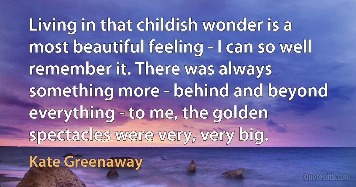 Living in that childish wonder is a most beautiful feeling - I can so well remember it. There was always something more - behind and beyond everything - to me, the golden spectacles were very, very big. (Kate Greenaway)