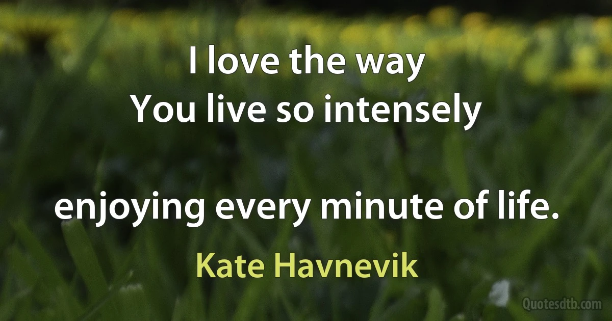 I love the way
You live so intensely

enjoying every minute of life. (Kate Havnevik)