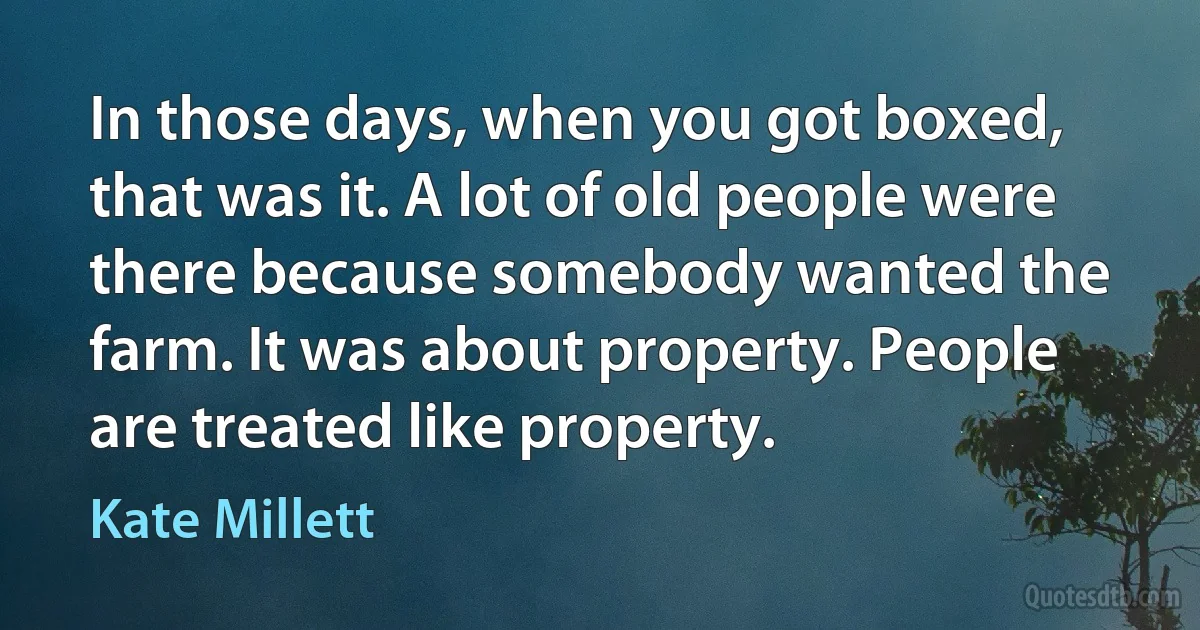 In those days, when you got boxed, that was it. A lot of old people were there because somebody wanted the farm. It was about property. People are treated like property. (Kate Millett)