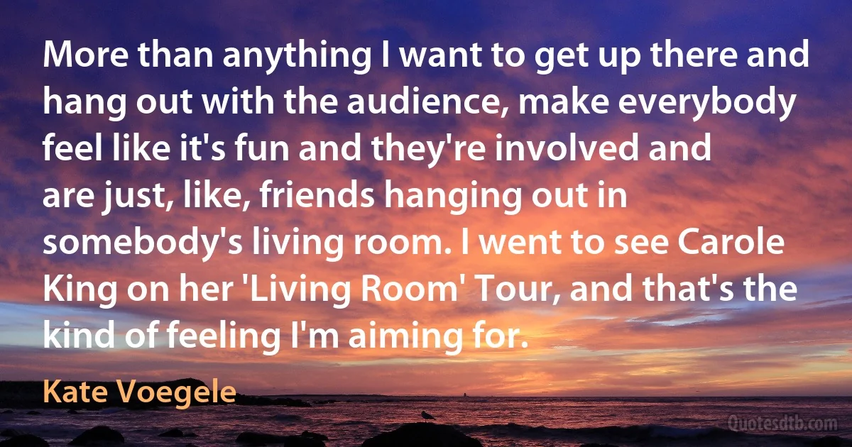 More than anything I want to get up there and hang out with the audience, make everybody feel like it's fun and they're involved and are just, like, friends hanging out in somebody's living room. I went to see Carole King on her 'Living Room' Tour, and that's the kind of feeling I'm aiming for. (Kate Voegele)