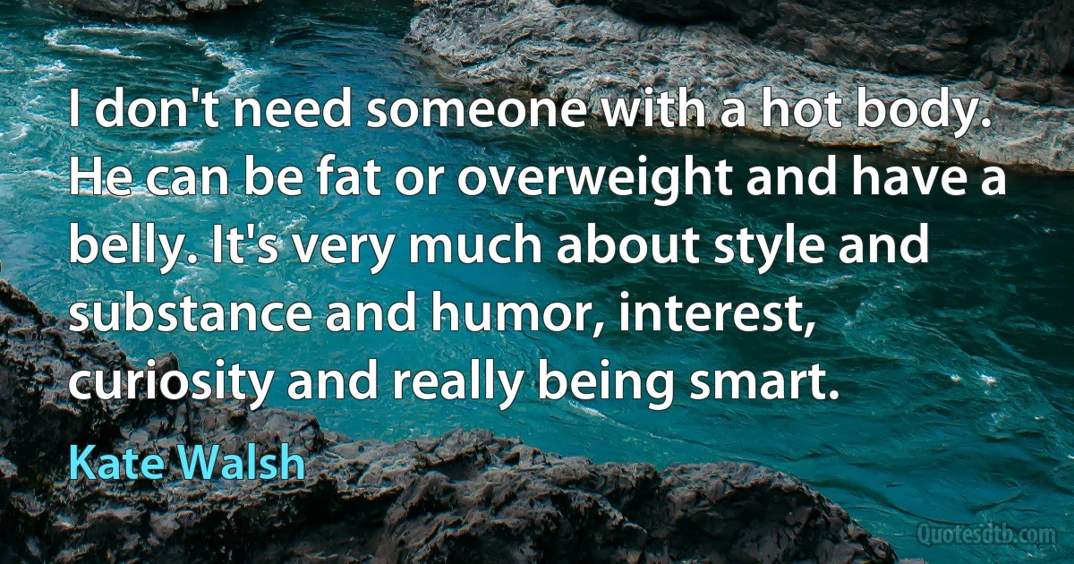 I don't need someone with a hot body. He can be fat or overweight and have a belly. It's very much about style and substance and humor, interest, curiosity and really being smart. (Kate Walsh)