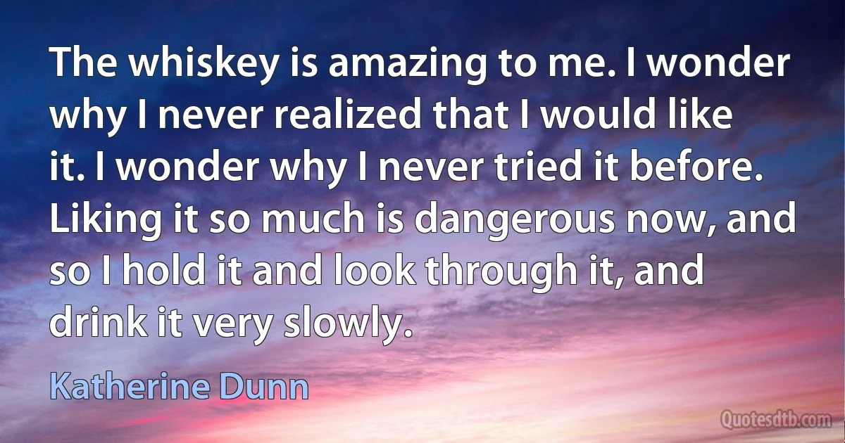 The whiskey is amazing to me. I wonder why I never realized that I would like it. I wonder why I never tried it before. Liking it so much is dangerous now, and so I hold it and look through it, and drink it very slowly. (Katherine Dunn)