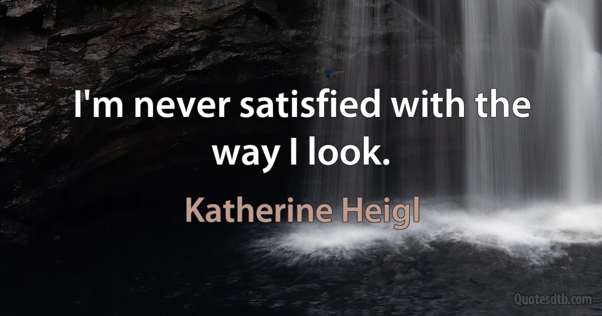 I'm never satisfied with the way I look. (Katherine Heigl)