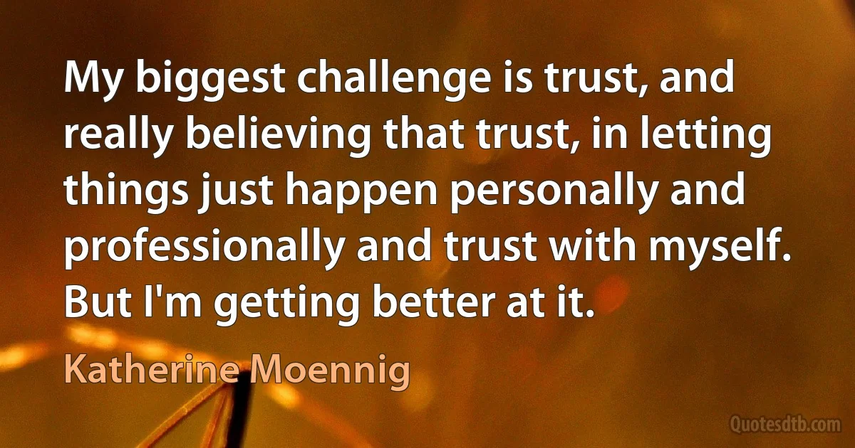 My biggest challenge is trust, and really believing that trust, in letting things just happen personally and professionally and trust with myself. But I'm getting better at it. (Katherine Moennig)