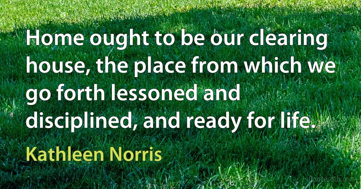 Home ought to be our clearing house, the place from which we go forth lessoned and disciplined, and ready for life. (Kathleen Norris)