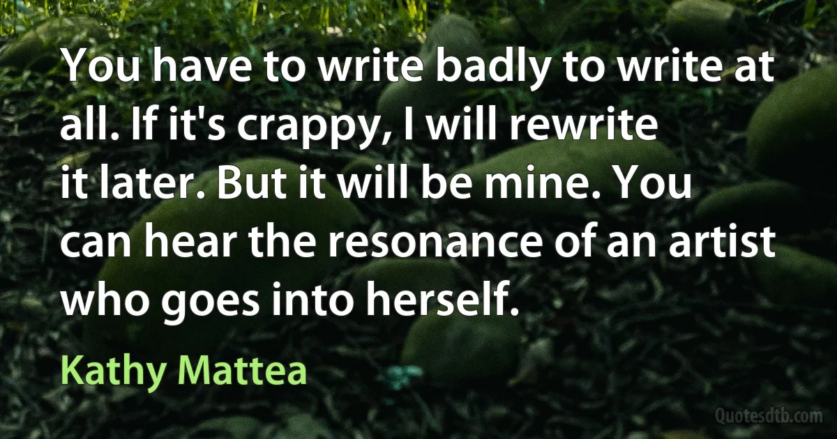 You have to write badly to write at all. If it's crappy, I will rewrite it later. But it will be mine. You can hear the resonance of an artist who goes into herself. (Kathy Mattea)