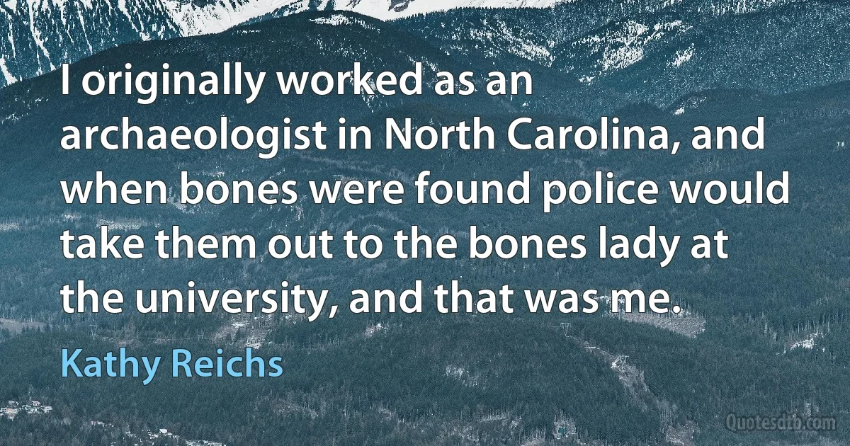 I originally worked as an archaeologist in North Carolina, and when bones were found police would take them out to the bones lady at the university, and that was me. (Kathy Reichs)