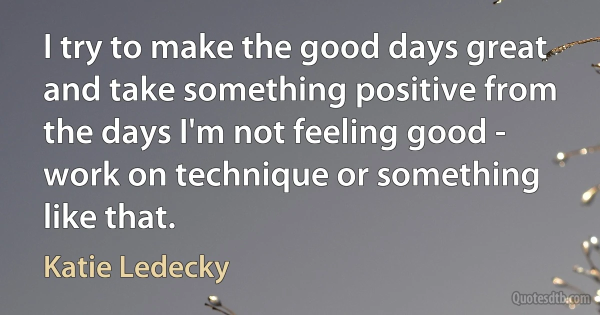 I try to make the good days great and take something positive from the days I'm not feeling good - work on technique or something like that. (Katie Ledecky)