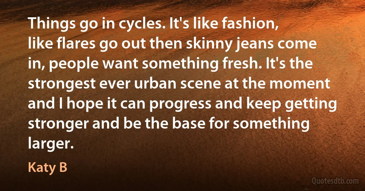 Things go in cycles. It's like fashion, like flares go out then skinny jeans come in, people want something fresh. It's the strongest ever urban scene at the moment and I hope it can progress and keep getting stronger and be the base for something larger. (Katy B)