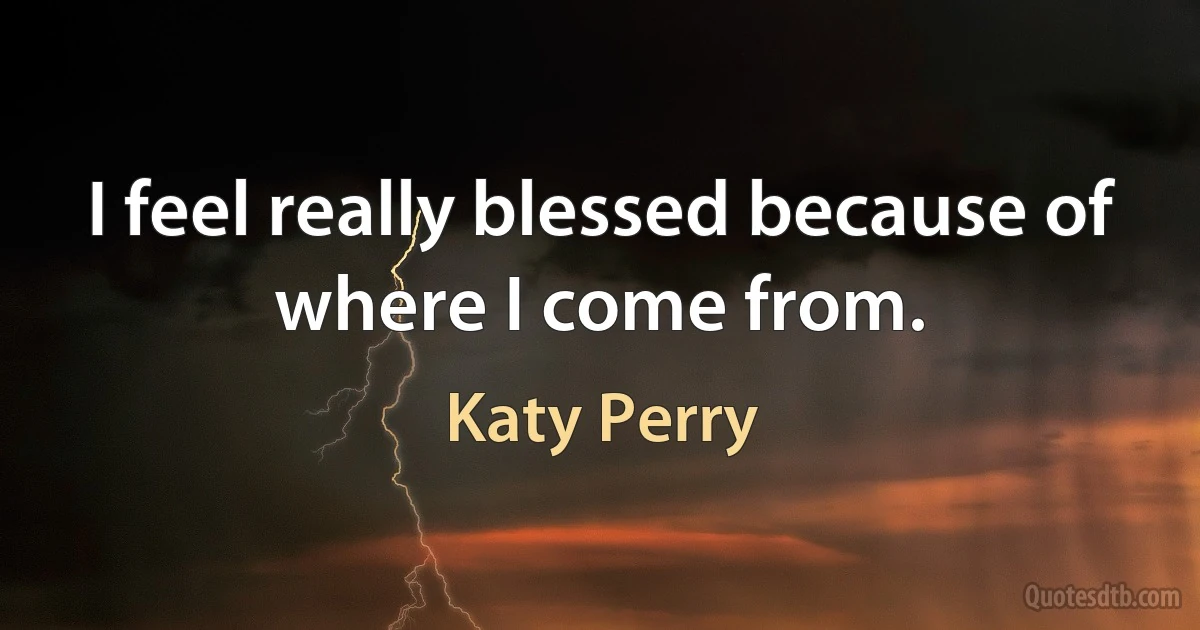 I feel really blessed because of where I come from. (Katy Perry)