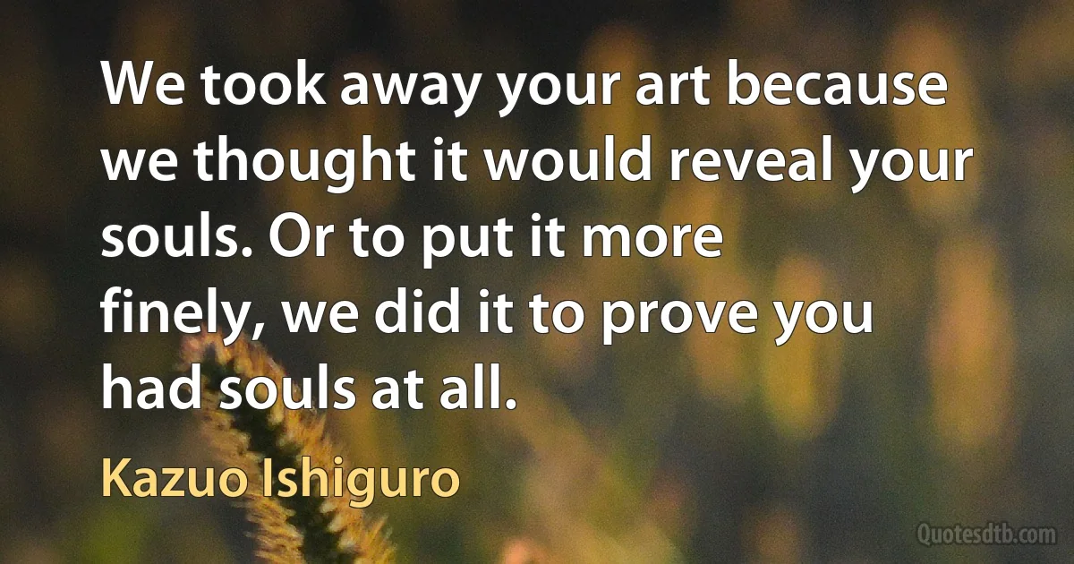 We took away your art because we thought it would reveal your souls. Or to put it more finely, we did it to prove you had souls at all. (Kazuo Ishiguro)