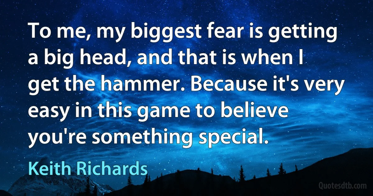 To me, my biggest fear is getting a big head, and that is when I get the hammer. Because it's very easy in this game to believe you're something special. (Keith Richards)