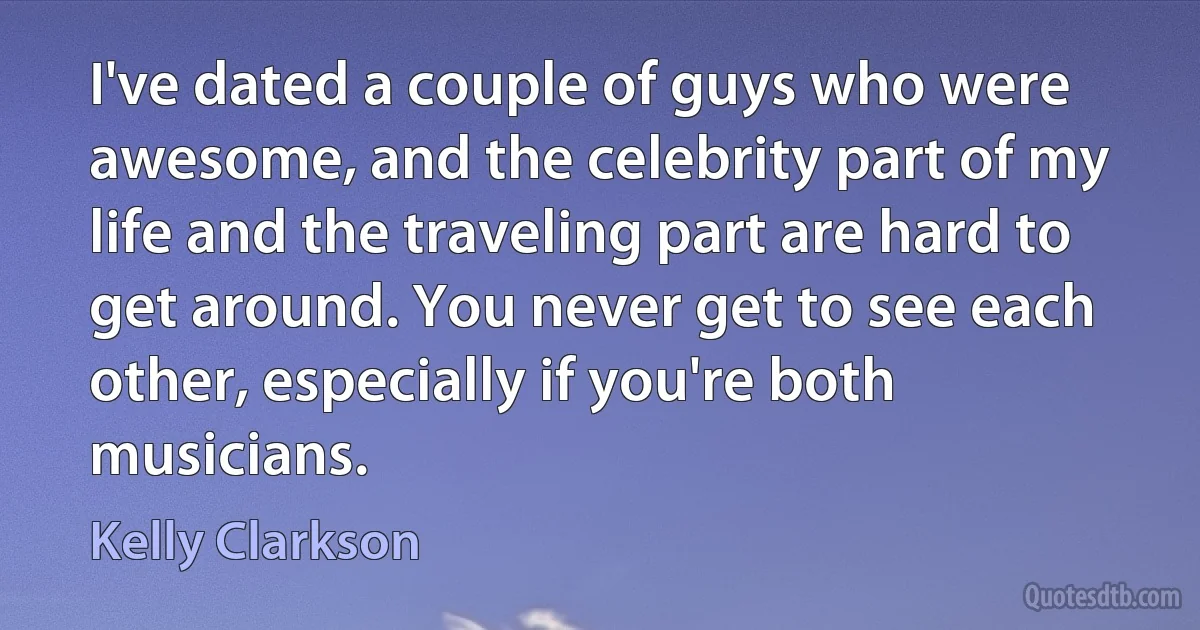 I've dated a couple of guys who were awesome, and the celebrity part of my life and the traveling part are hard to get around. You never get to see each other, especially if you're both musicians. (Kelly Clarkson)