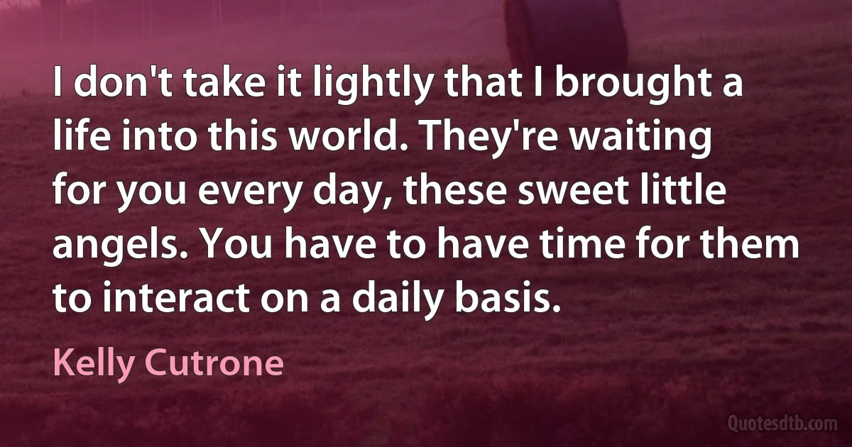 I don't take it lightly that I brought a life into this world. They're waiting for you every day, these sweet little angels. You have to have time for them to interact on a daily basis. (Kelly Cutrone)