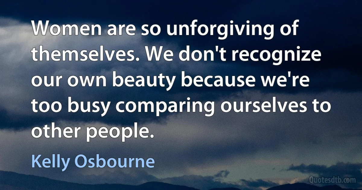 Women are so unforgiving of themselves. We don't recognize our own beauty because we're too busy comparing ourselves to other people. (Kelly Osbourne)