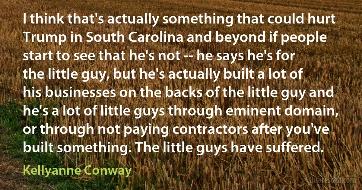 I think that's actually something that could hurt Trump in South Carolina and beyond if people start to see that he's not -- he says he's for the little guy, but he's actually built a lot of his businesses on the backs of the little guy and he's a lot of little guys through eminent domain, or through not paying contractors after you've built something. The little guys have suffered. (Kellyanne Conway)