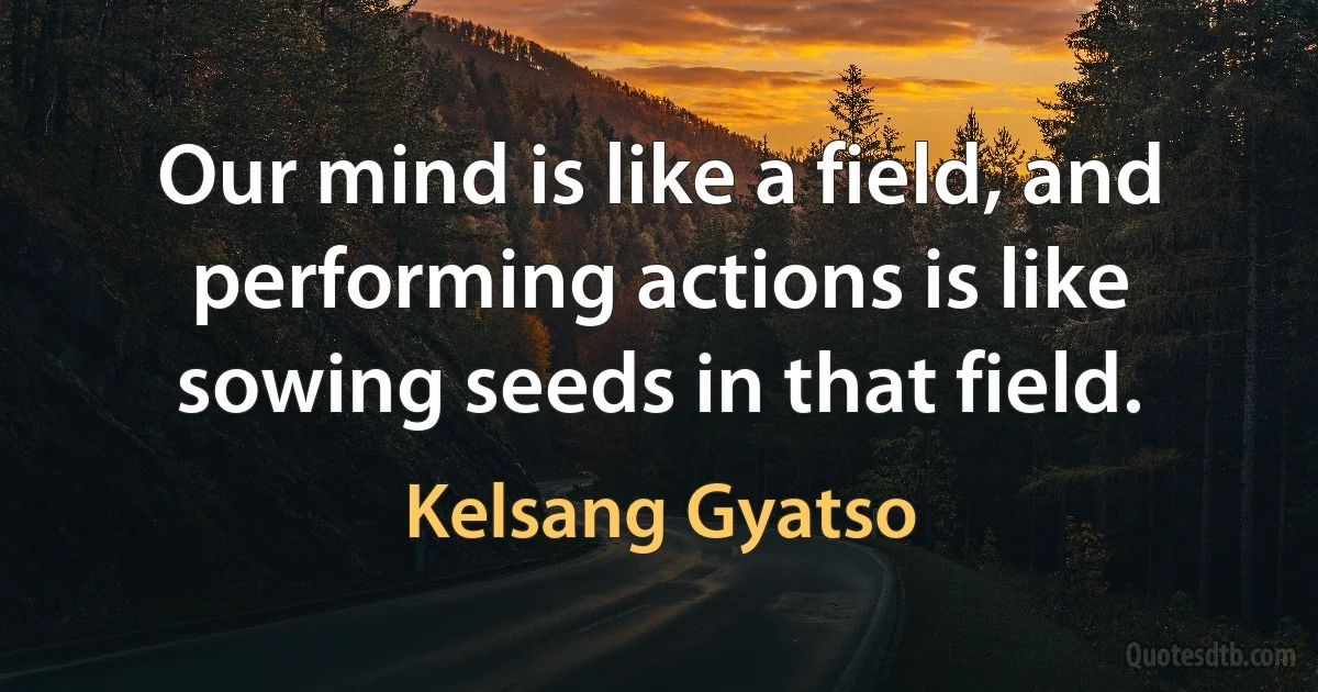 Our mind is like a field, and performing actions is like sowing seeds in that field. (Kelsang Gyatso)