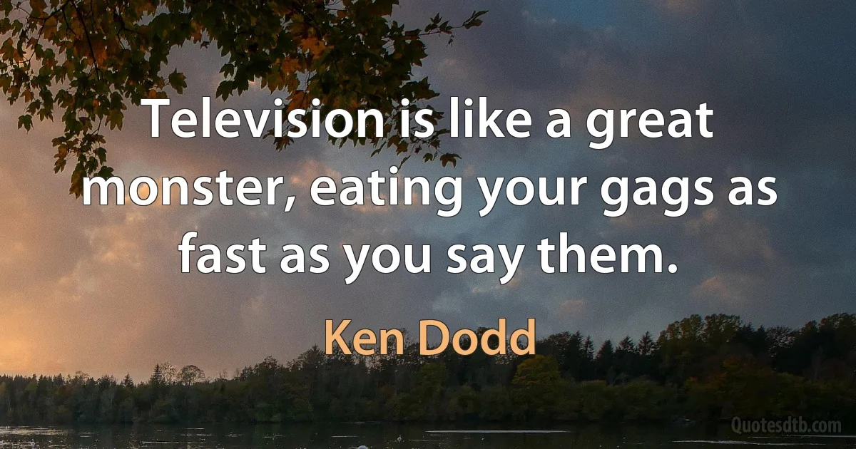 Television is like a great monster, eating your gags as fast as you say them. (Ken Dodd)