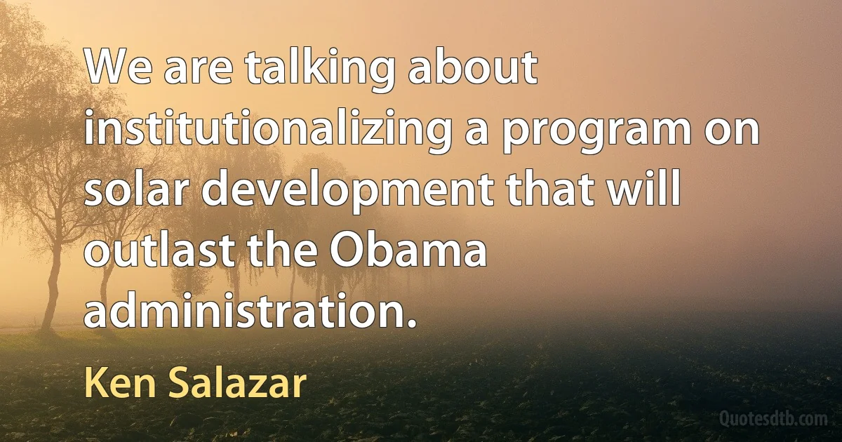 We are talking about institutionalizing a program on solar development that will outlast the Obama administration. (Ken Salazar)