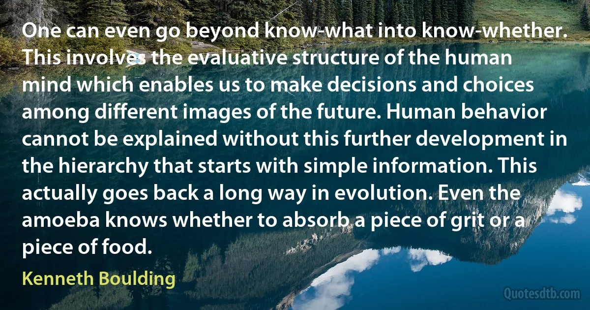 One can even go beyond know-what into know-whether. This involves the evaluative structure of the human mind which enables us to make decisions and choices among different images of the future. Human behavior cannot be explained without this further development in the hierarchy that starts with simple information. This actually goes back a long way in evolution. Even the amoeba knows whether to absorb a piece of grit or a piece of food. (Kenneth Boulding)